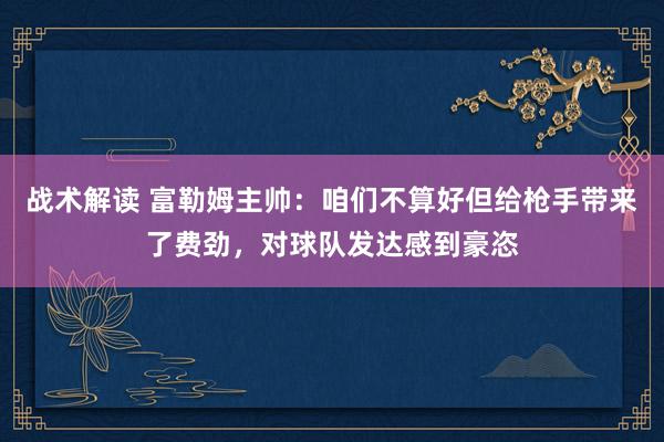 战术解读 富勒姆主帅：咱们不算好但给枪手带来了费劲，对球队发达感到豪恣