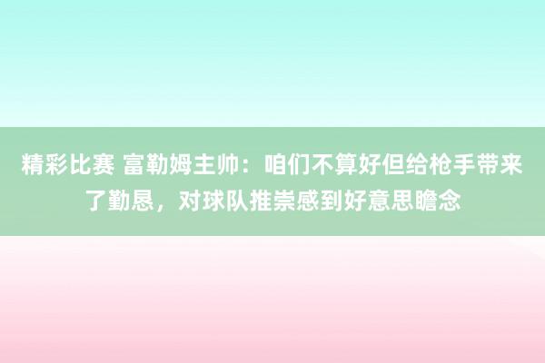 精彩比赛 富勒姆主帅：咱们不算好但给枪手带来了勤恳，对球队推崇感到好意思瞻念