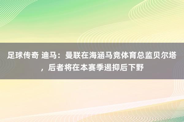 足球传奇 迪马：曼联在海涵马竞体育总监贝尔塔，后者将在本赛季遏抑后下野