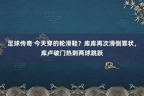 足球传奇 今天穿的轮滑鞋？库库再次滑倒罪状，库卢破门热刺两球跳跃