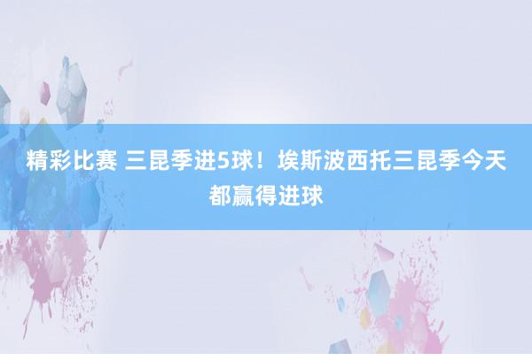 精彩比赛 三昆季进5球！埃斯波西托三昆季今天都赢得进球