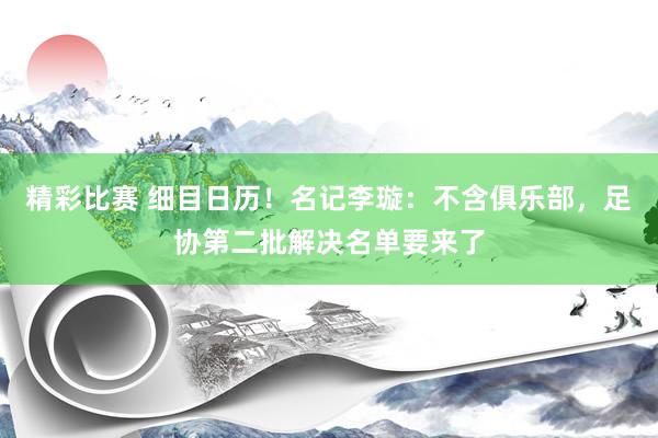 精彩比赛 细目日历！名记李璇：不含俱乐部，足协第二批解决名单要来了