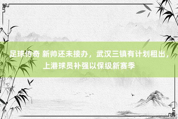 足球传奇 新帅还未接办，武汉三镇有计划租出，上港球员补强以保级新赛季