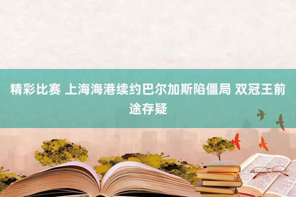 精彩比赛 上海海港续约巴尔加斯陷僵局 双冠王前途存疑