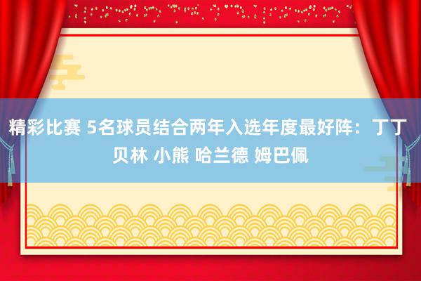 精彩比赛 5名球员结合两年入选年度最好阵：丁丁 贝林 小熊 哈兰德 姆巴佩