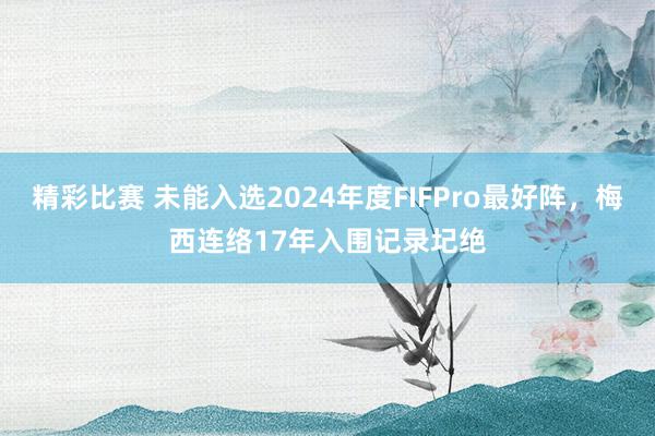 精彩比赛 未能入选2024年度FIFPro最好阵，梅西连络17年入围记录圮绝